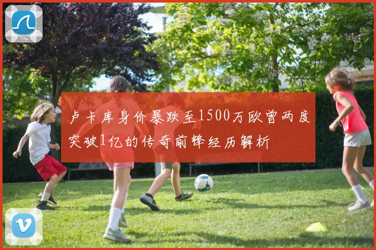 卢卡库身价暴跌至1500万欧曾两度突破1亿的传奇前锋经历解析