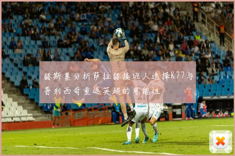 赫斯基分析萨拉赫接班人选择K77与普利西奇重返英超的可能性