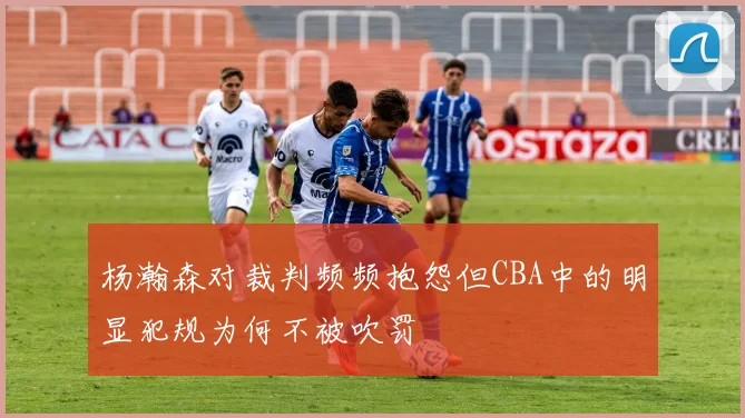 杨瀚森对裁判频频抱怨但CBA中的明显犯规为何不被吹罚