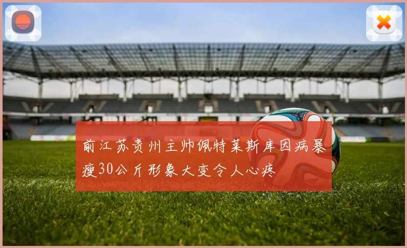前江苏贵州主帅佩特莱斯库因病暴瘦30公斤形象大变令人心疼
