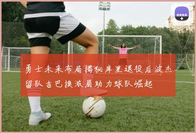 勇士未来布局揭秘库里退役后波杰留队吉巴换浓眉助力球队崛起
