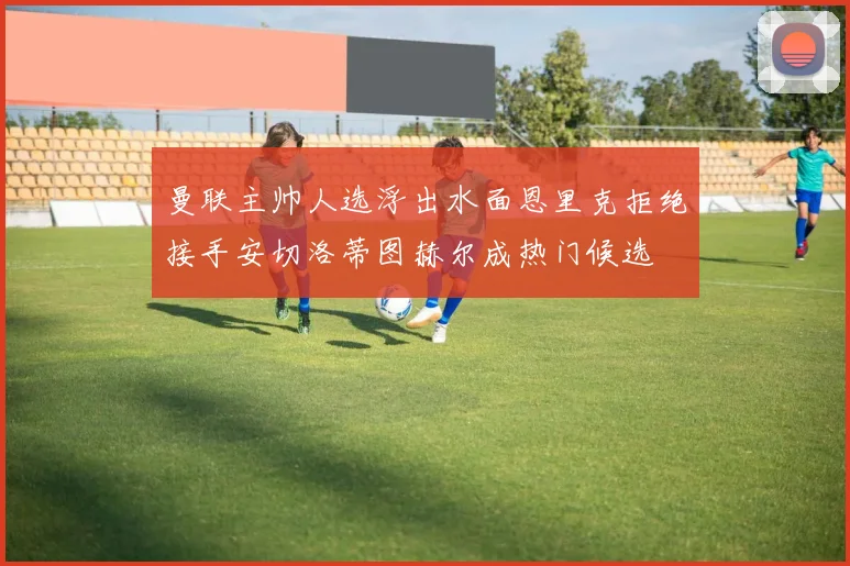 曼联主帅人选浮出水面恩里克拒绝接手安切洛蒂图赫尔成热门候选