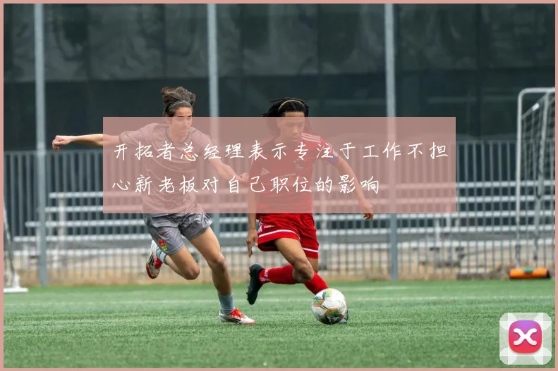 开拓者总经理表示专注于工作不担心新老板对自己职位的影响