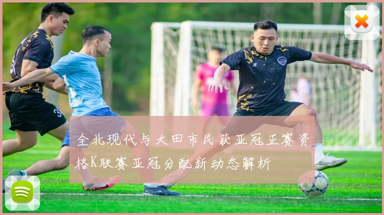 全北现代与大田市民获亚冠正赛资格K联赛亚冠分配新动态解析