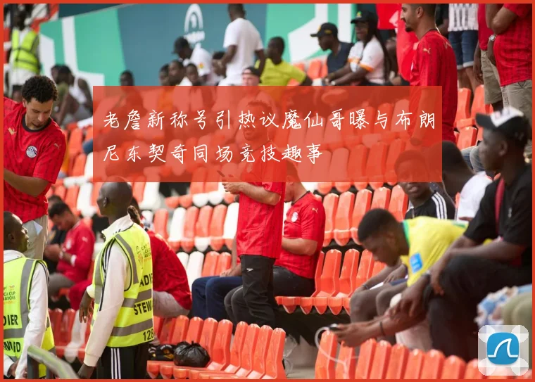 老詹新称号引热议魔仙哥曝与布朗尼东契奇同场竞技趣事
