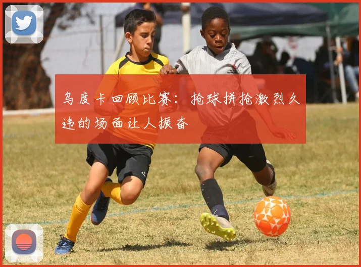 乌度卡回顾比赛：抢球拼抢激烈久违的场面让人振奋