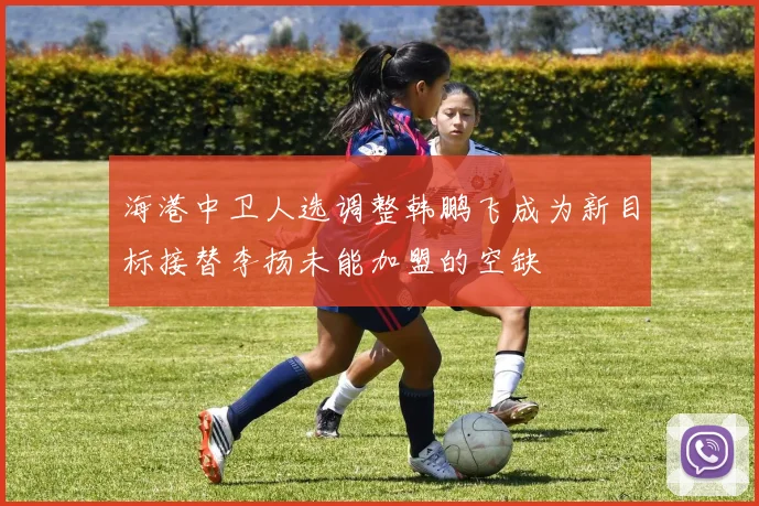 海港中卫人选调整韩鹏飞成为新目标接替李扬未能加盟的空缺