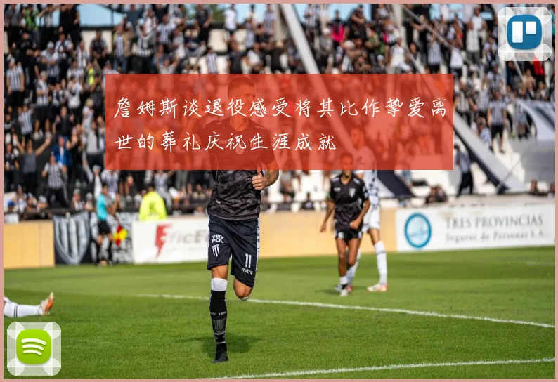 詹姆斯谈退役感受将其比作挚爱离世的葬礼庆祝生涯成就