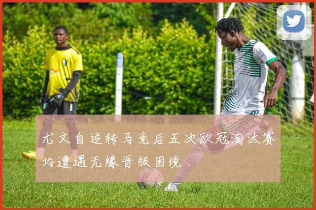 尤文自逆转马竞后五次欧冠淘汰赛均遭遇无缘晋级困境