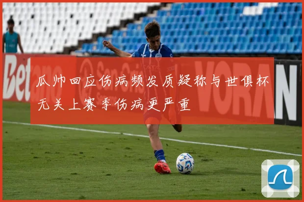 瓜帅回应伤病频发质疑称与世俱杯无关上赛季伤病更严重