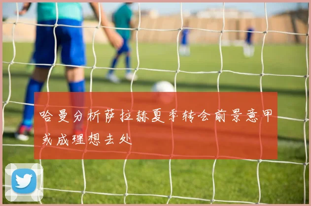 哈曼分析萨拉赫夏季转会前景意甲或成理想去处