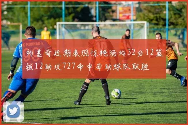 约基奇近期表现惊艳场均32分12篮板12助攻727命中率助球队取胜