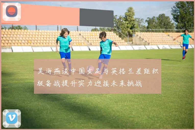 吴海燕谈中国女足与英格兰差距积极备战提升实力迎接未来挑战