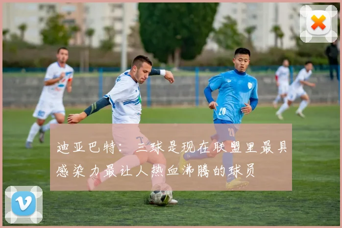 迪亚巴特：三球是现在联盟里最具感染力最让人热血沸腾的球员