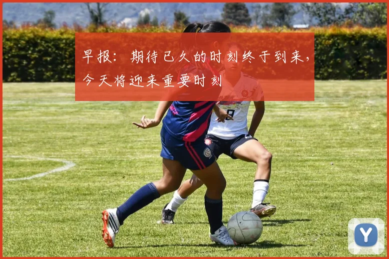 早报：期待已久的时刻终于到来，今天将迎来重要时刻