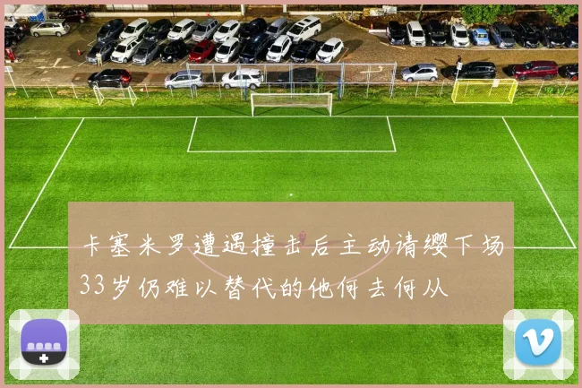 卡塞米罗遭遇撞击后主动请缨下场33岁仍难以替代的他何去何从
