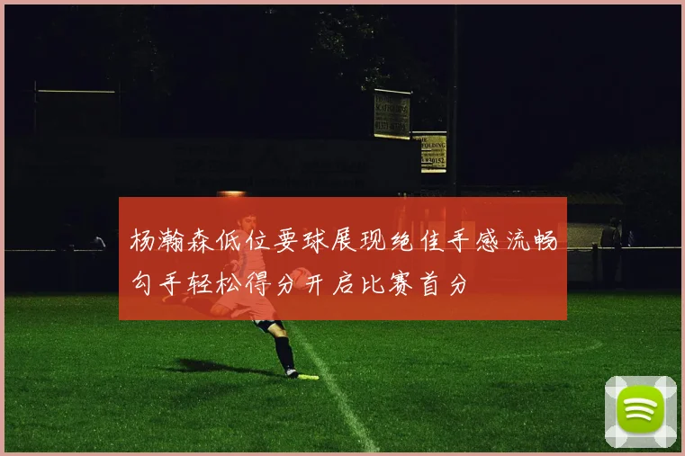 杨瀚森低位要球展现绝佳手感流畅勾手轻松得分开启比赛首分