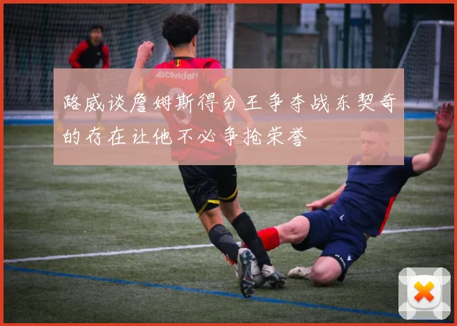 路威谈詹姆斯得分王争夺战东契奇的存在让他不必争抢荣誉