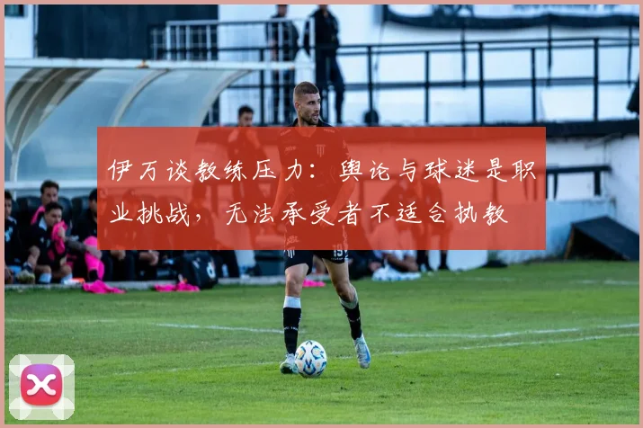 伊万谈教练压力：舆论与球迷是职业挑战，无法承受者不适合执教