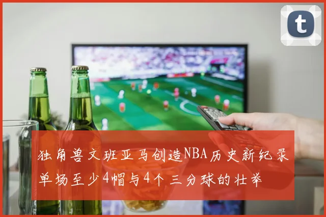 独角兽文班亚马创造NBA历史新纪录单场至少4帽与4个三分球的壮举